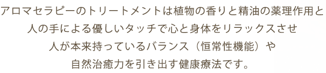 アロマセラピーのトリートメントは植物の香りと精油の薬理作用と人の手による優しいタッチで心と身体をリラックスさせ人が本来持っているバランス（恒常性機能）や自然治癒力を引き出す健康療法です。