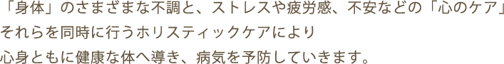 「身体」のさまざまな不調と、ストレスや疲労感、不安などの「心のケア」それらを同時に行うホリスティックケアにより心身ともに健康な体へ導き、病気を予防していきます。