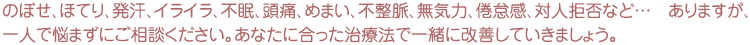 のぼせ、ほてり、発汗、イライラ、不眠、頭痛、めまい、不整脈、無気力、倦怠感、対人拒否など…　ありますが、一人で悩まずにご相談ください。あなたに合った治療法で一緒に改善していきましょう。