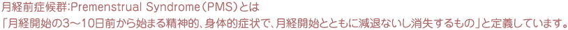 月経前症候群：Premenstrual Syndrome（PMS）とは「月経開始の3～10日前から始まる精神的、身体的症状で、月経開始とともに減退ないし消失するもの」と定義しています。