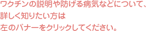 ワクチンの説明や妨げる病気などについて、詳しく知りたい方は左のバナーをクリックしてください。